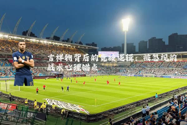 吉祥物背后的竞技逻辑:被忽视的战术心理锚点